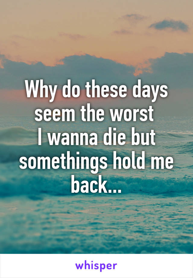 Why do these days seem the worst 
I wanna die but somethings hold me back...