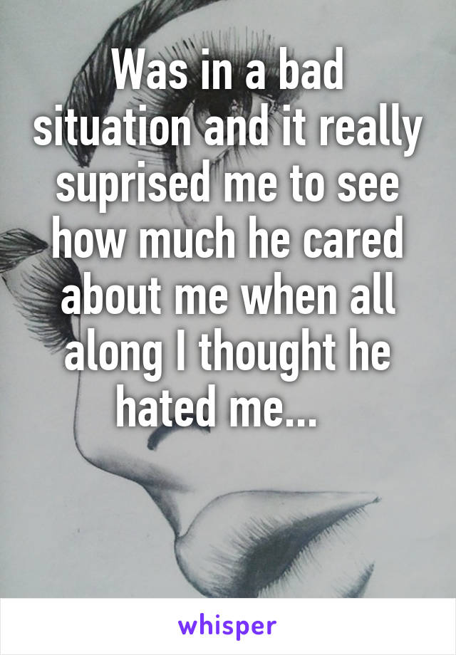 Was in a bad situation and it really suprised me to see how much he cared about me when all along I thought he hated me...  


