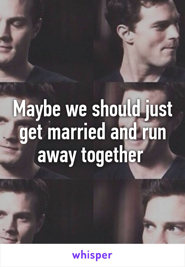 Maybe we should just get married and run away together 