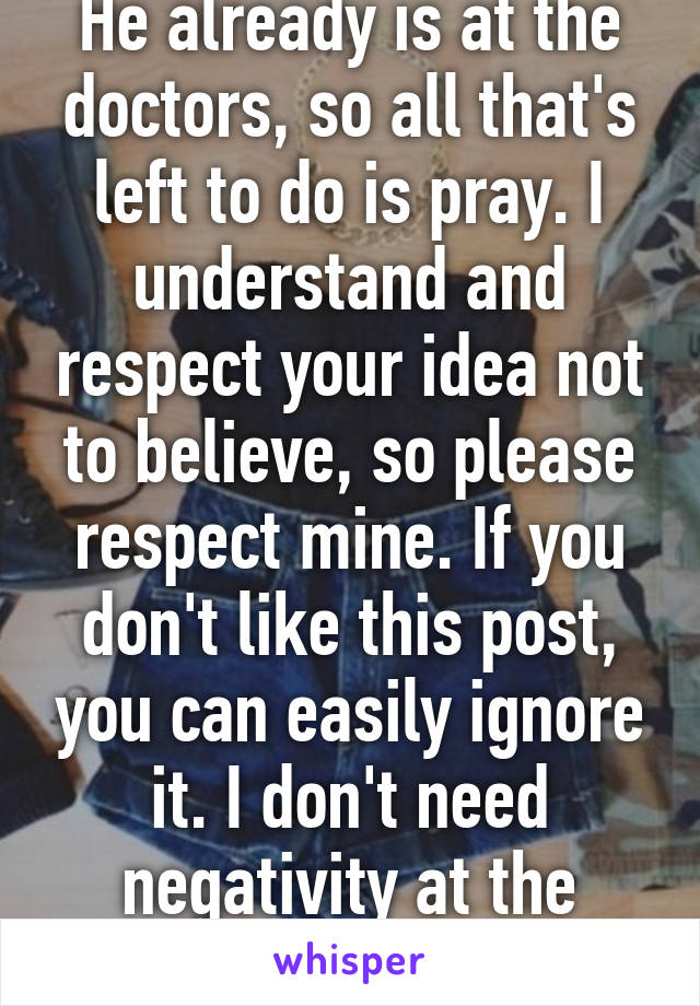 He already is at the doctors, so all that's left to do is pray. I understand and respect your idea not to believe, so please respect mine. If you don't like this post, you can easily ignore it. I don't need negativity at the moment. 