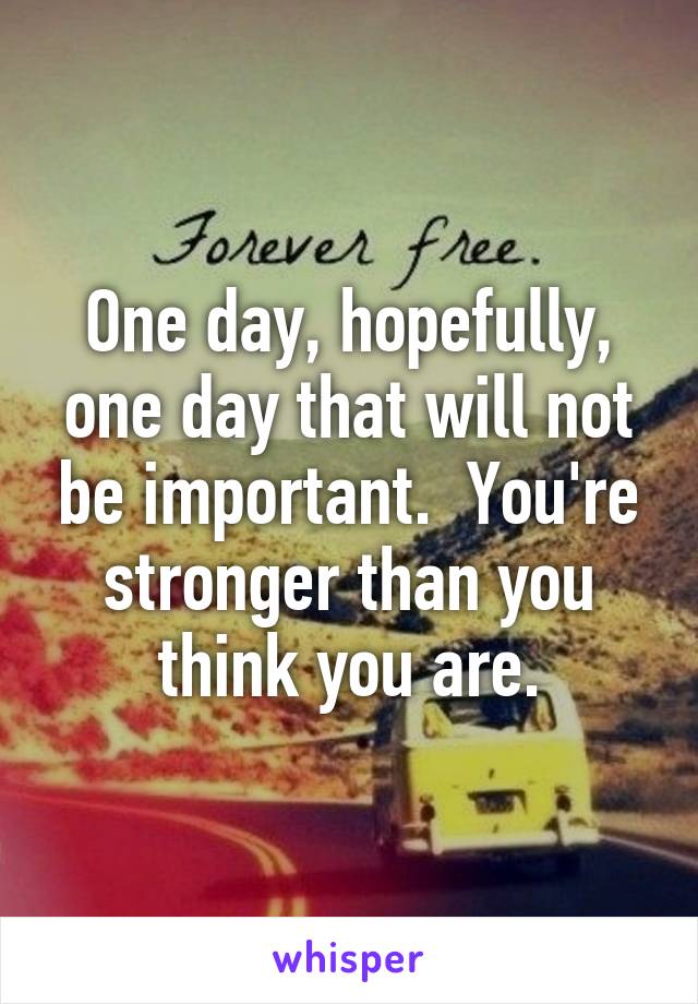 One day, hopefully, one day that will not be important.  You're stronger than you think you are.