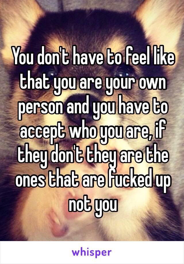 You don't have to feel like that you are your own person and you have to accept who you are, if they don't they are the ones that are fucked up not you