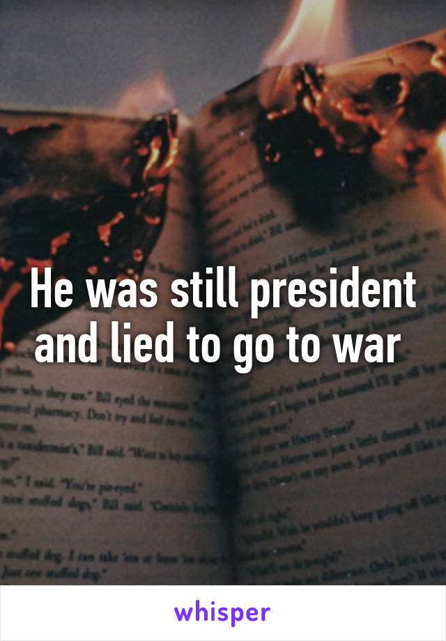 He was still president and lied to go to war 