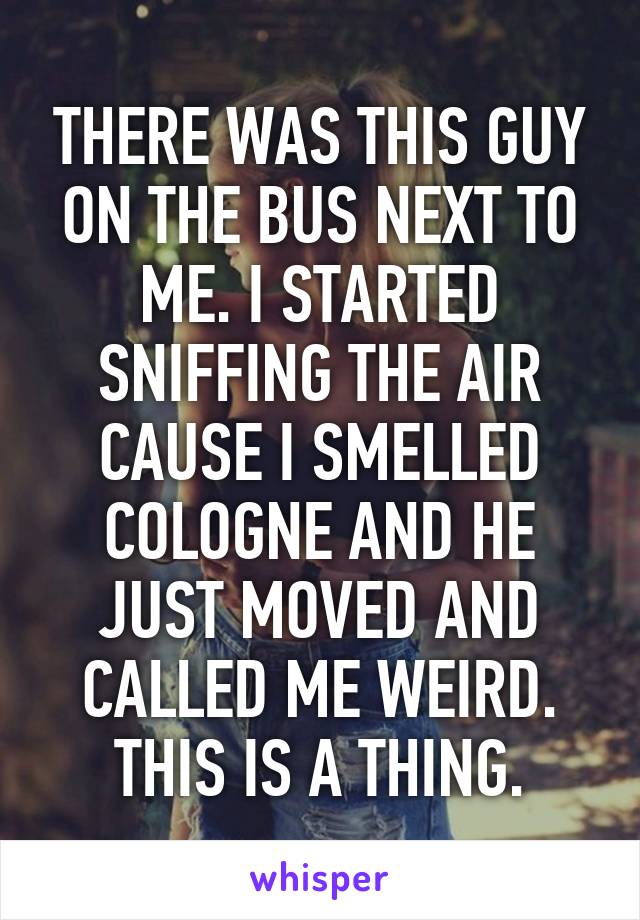 THERE WAS THIS GUY ON THE BUS NEXT TO ME. I STARTED SNIFFING THE AIR CAUSE I SMELLED COLOGNE AND HE JUST MOVED AND CALLED ME WEIRD. THIS IS A THING.