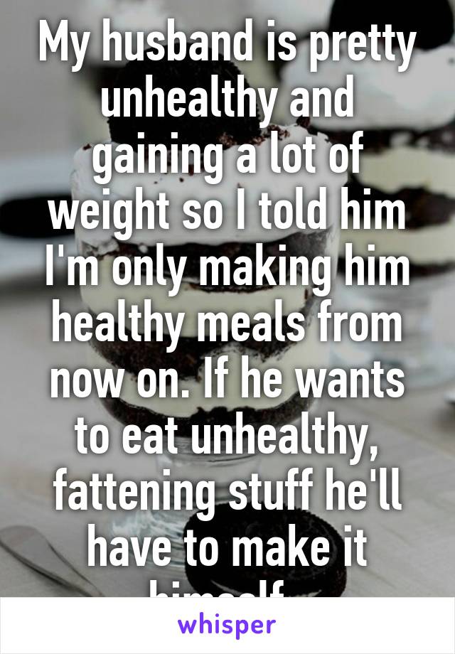 My husband is pretty unhealthy and gaining a lot of weight so I told him I'm only making him healthy meals from now on. If he wants to eat unhealthy, fattening stuff he'll have to make it himself. 