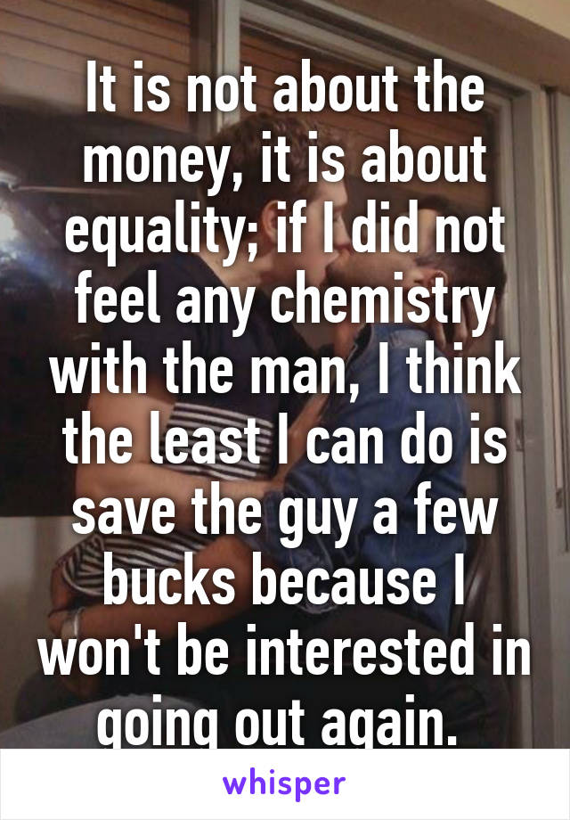 It is not about the money, it is about equality; if I did not feel any chemistry with the man, I think the least I can do is save the guy a few bucks because I won't be interested in going out again. 