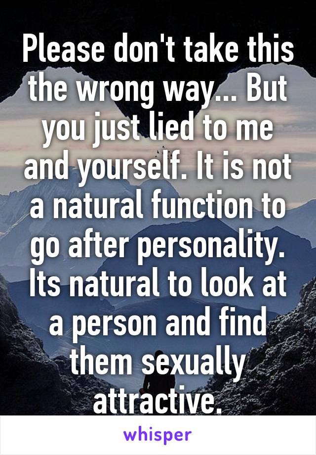 Please don't take this the wrong way... But you just lied to me and yourself. It is not a natural function to go after personality. Its natural to look at a person and find them sexually attractive.