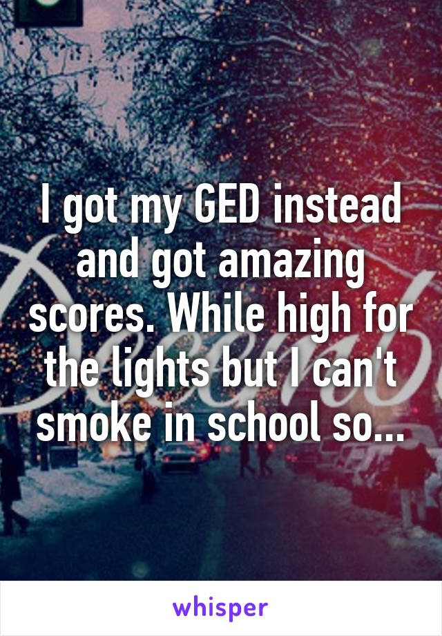 I got my GED instead and got amazing scores. While high for the lights but I can't smoke in school so...