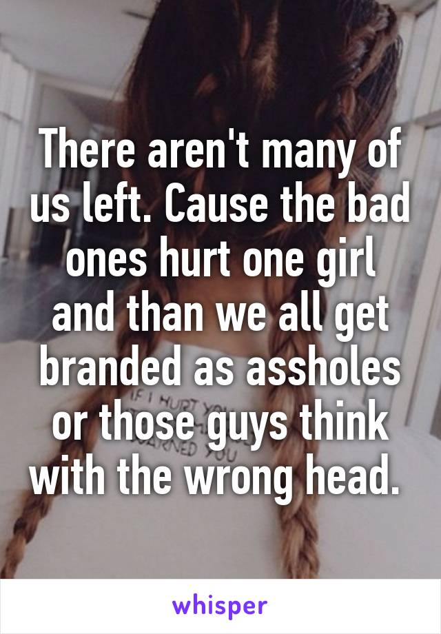 There aren't many of us left. Cause the bad ones hurt one girl and than we all get branded as assholes or those guys think with the wrong head. 