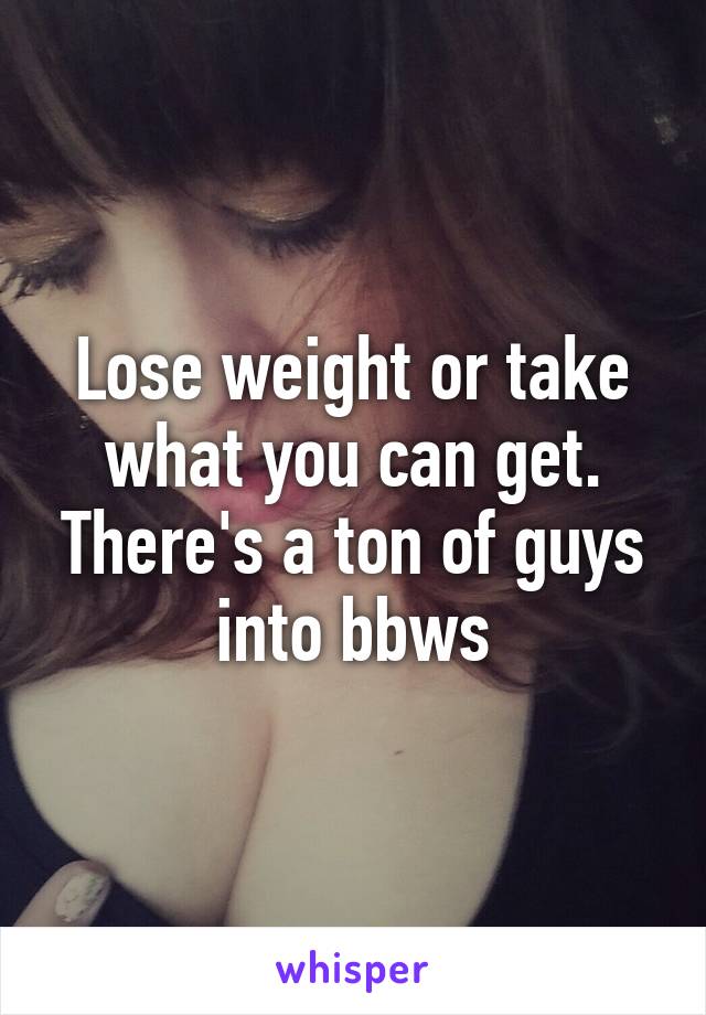 Lose weight or take what you can get. There's a ton of guys into bbws