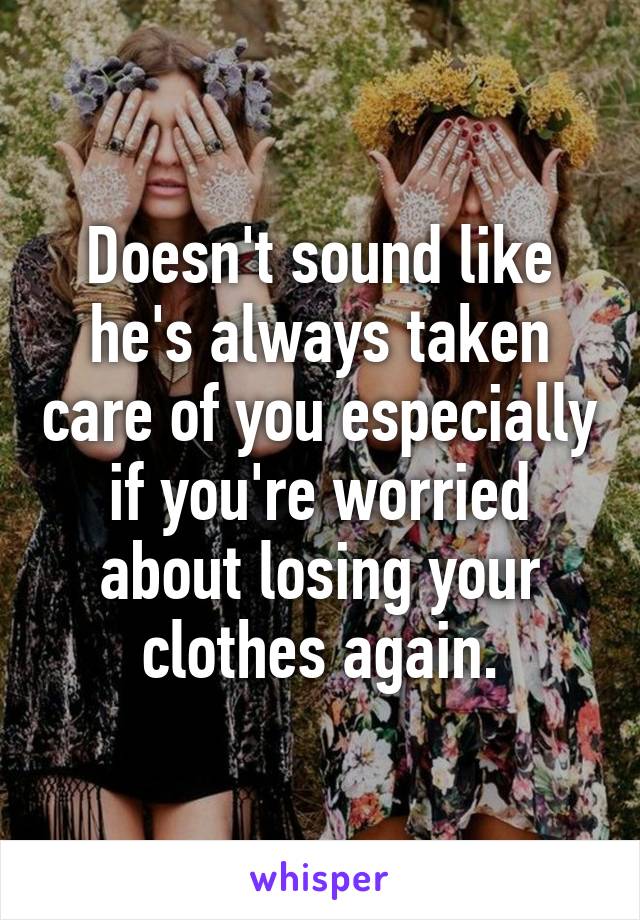 Doesn't sound like he's always taken care of you especially if you're worried about losing your clothes again.