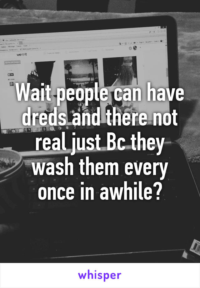 Wait people can have dreds and there not real just Bc they wash them every once in awhile?