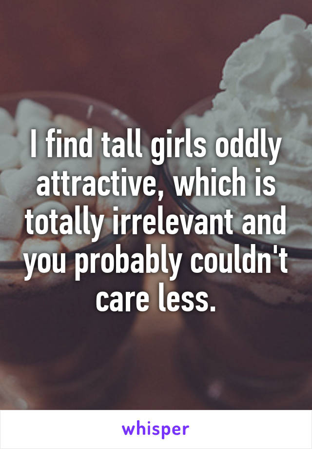 I find tall girls oddly attractive, which is totally irrelevant and you probably couldn't care less.