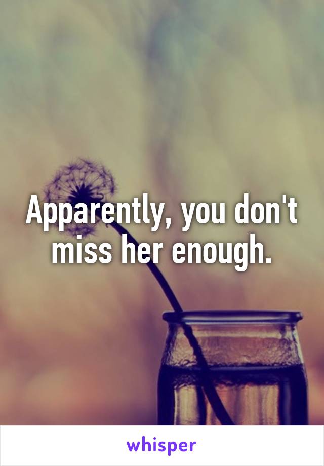 Apparently, you don't miss her enough.