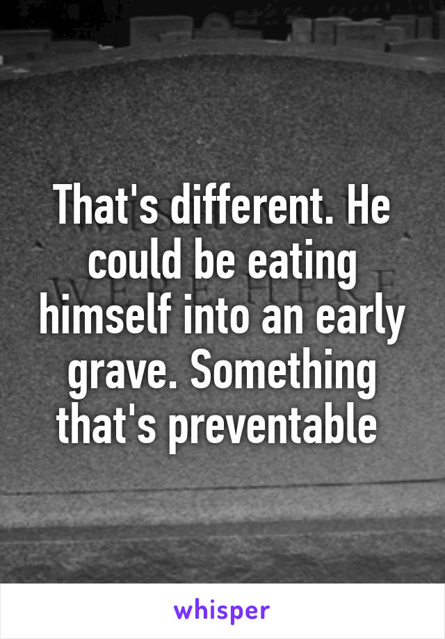 That's different. He could be eating himself into an early grave. Something that's preventable 