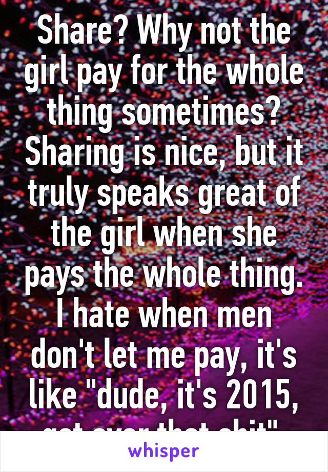 Share? Why not the girl pay for the whole thing sometimes? Sharing is nice, but it truly speaks great of the girl when she pays the whole thing. I hate when men don't let me pay, it's like "dude, it's 2015, get over that shit" 