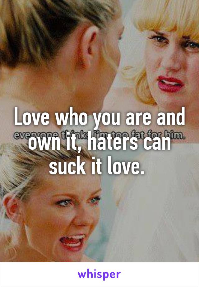 Love who you are and own it, haters can suck it love. 