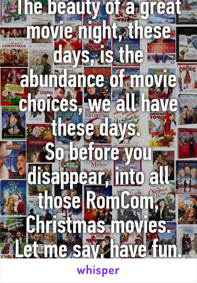 The beauty of a great movie night, these days, is the abundance of movie choices, we all have these days. 
So before you disappear, into all those RomCom, Christmas movies. Let me say, have fun. Lol 