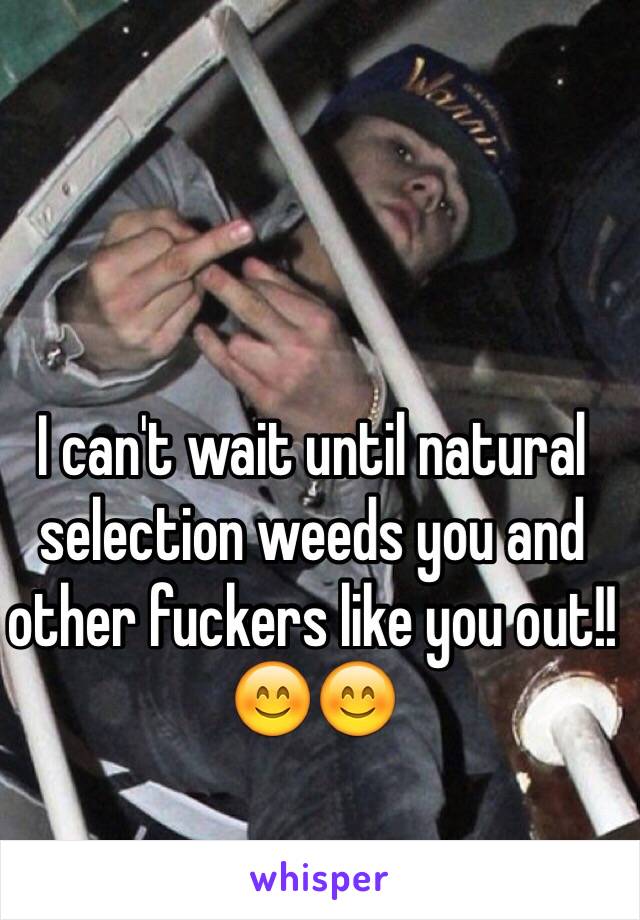 I can't wait until natural selection weeds you and other fuckers like you out!! 😊😊