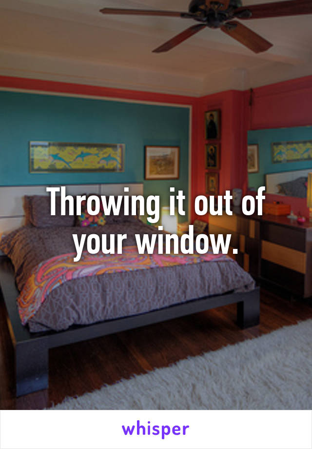 Throwing it out of your window.