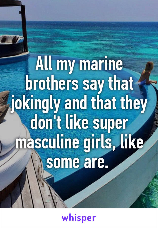 All my marine brothers say that jokingly and that they don't like super masculine girls, like some are. 