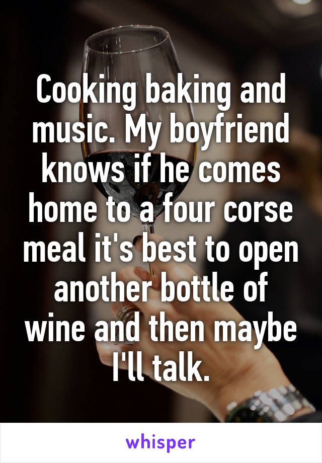 Cooking baking and music. My boyfriend knows if he comes home to a four corse meal it's best to open another bottle of wine and then maybe I'll talk.