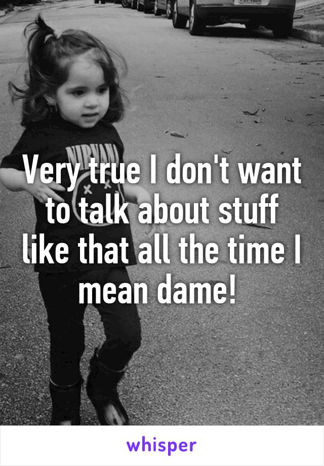 Very true I don't want to talk about stuff like that all the time I mean dame! 