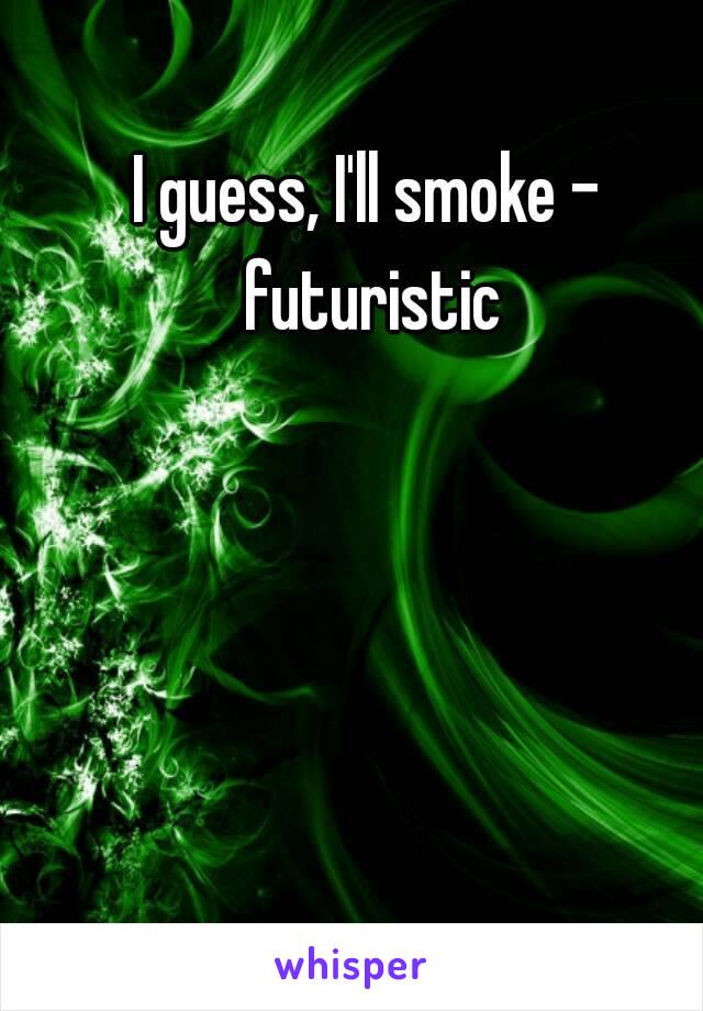 I guess, I'll smoke - futuristic