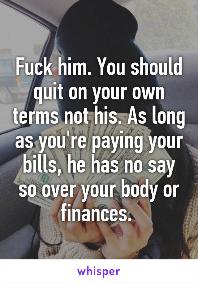 Fuck him. You should quit on your own terms not his. As long as you're paying your bills, he has no say so over your body or finances. 