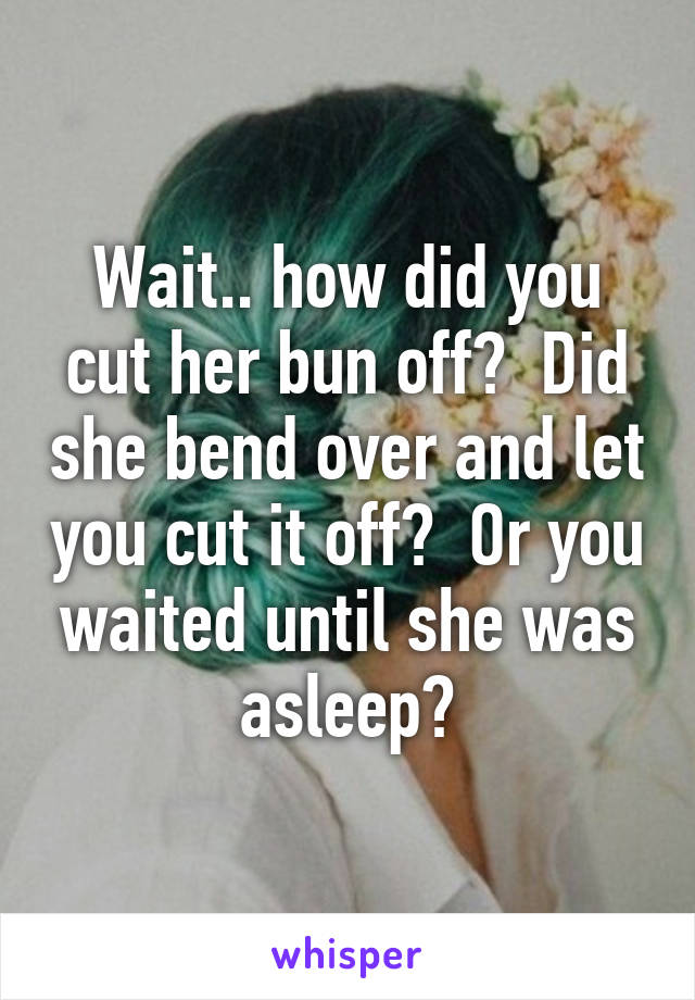 Wait.. how did you cut her bun off?  Did she bend over and let you cut it off?  Or you waited until she was asleep?