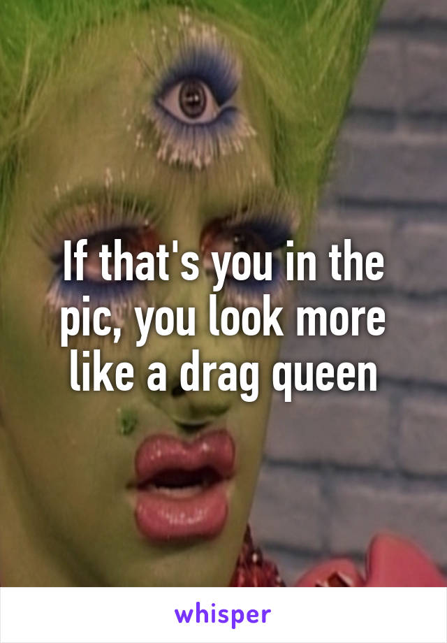 If that's you in the pic, you look more like a drag queen