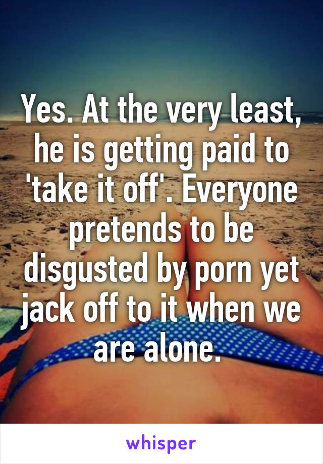 Yes. At the very least, he is getting paid to 'take it off'. Everyone pretends to be disgusted by porn yet jack off to it when we are alone. 