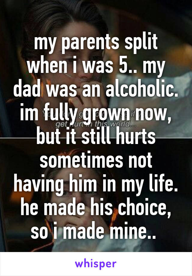 my parents split when i was 5.. my dad was an alcoholic. im fully grown now, but it still hurts sometimes not having him in my life. he made his choice, so i made mine.. 