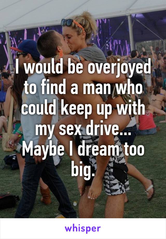 I would be overjoyed to find a man who could keep up with my sex drive...
Maybe I dream too big.