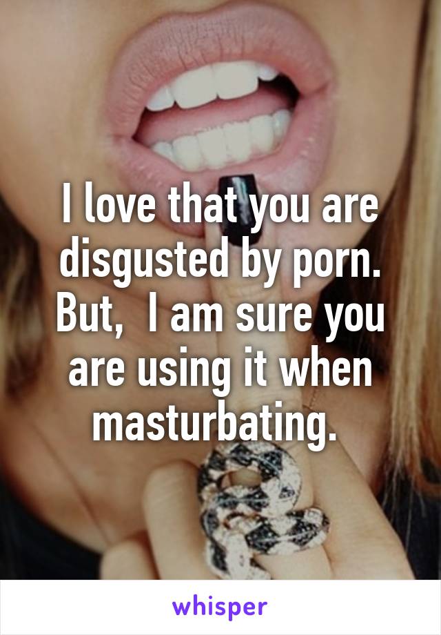 I love that you are disgusted by porn. But,  I am sure you are using it when masturbating. 