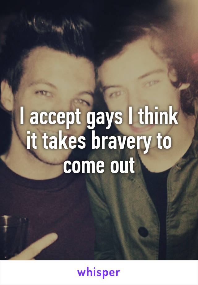 I accept gays I think it takes bravery to come out