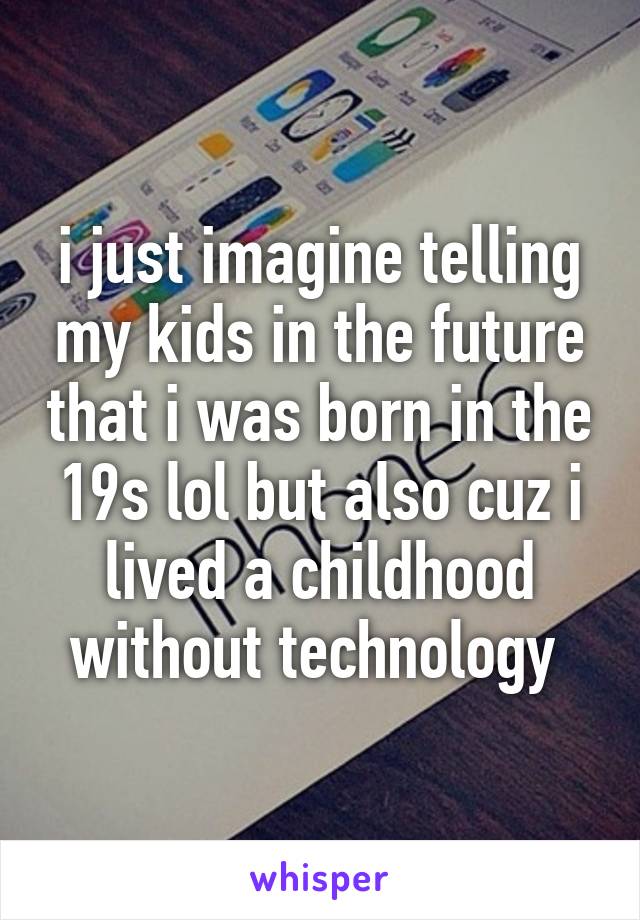 i just imagine telling my kids in the future that i was born in the 19s lol but also cuz i lived a childhood without technology 