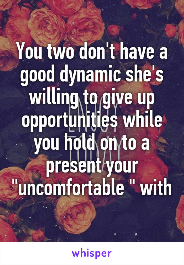 You two don't have a good dynamic she's willing to give up opportunities while you hold on to a present your "uncomfortable " with 