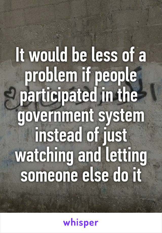 It would be less of a problem if people participated in the  government system instead of just watching and letting someone else do it