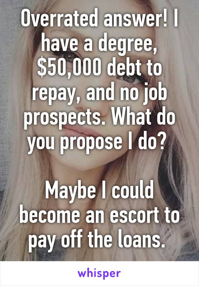 Overrated answer! I have a degree, $50,000 debt to repay, and no job prospects. What do you propose I do? 

Maybe I could become an escort to pay off the loans. 
