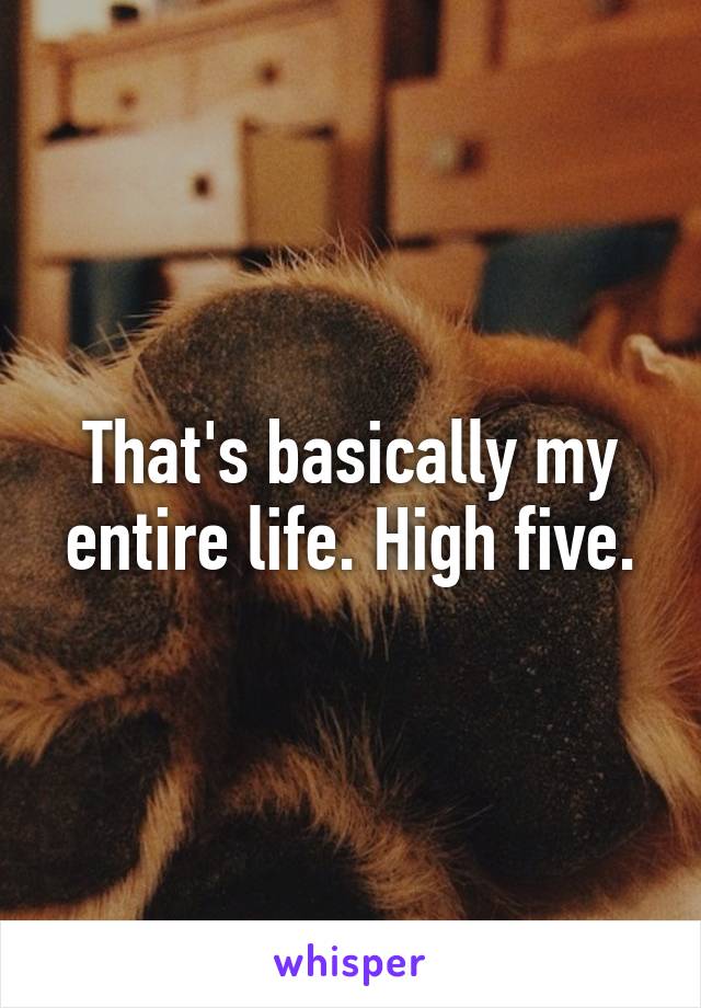 That's basically my entire life. High five.