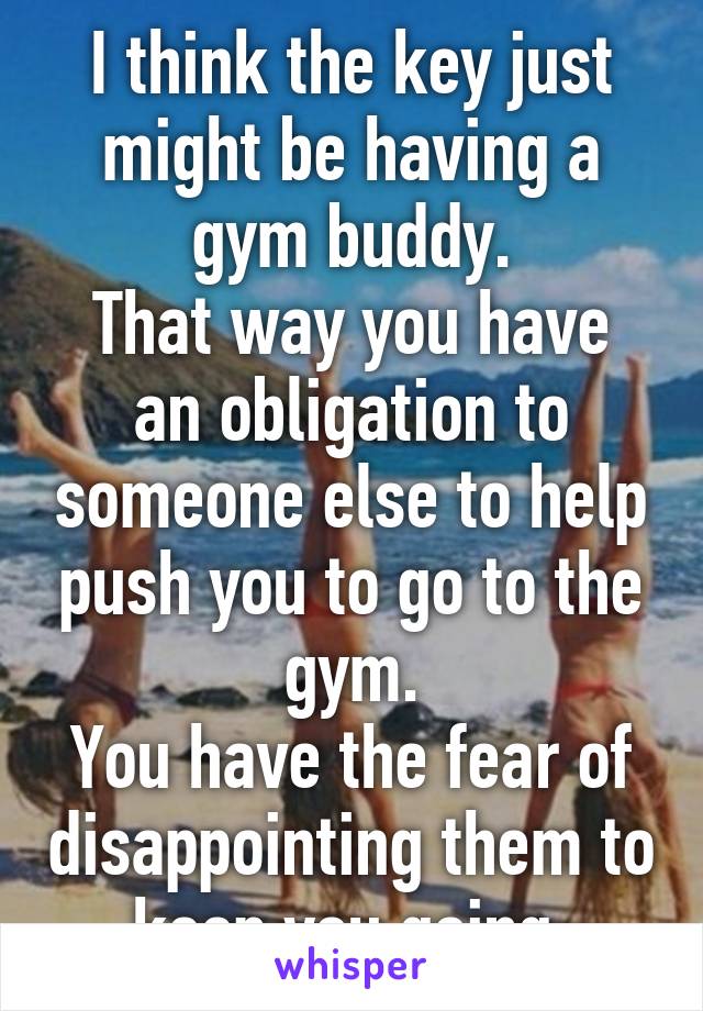 I think the key just might be having a gym buddy.
That way you have an obligation to someone else to help push you to go to the gym.
You have the fear of disappointing them to keep you going.