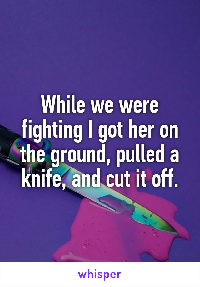 While we were fighting I got her on the ground, pulled a knife, and cut it off.