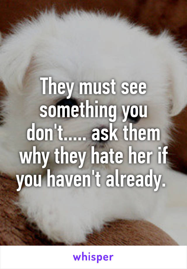 They must see something you don't..... ask them why they hate her if you haven't already. 