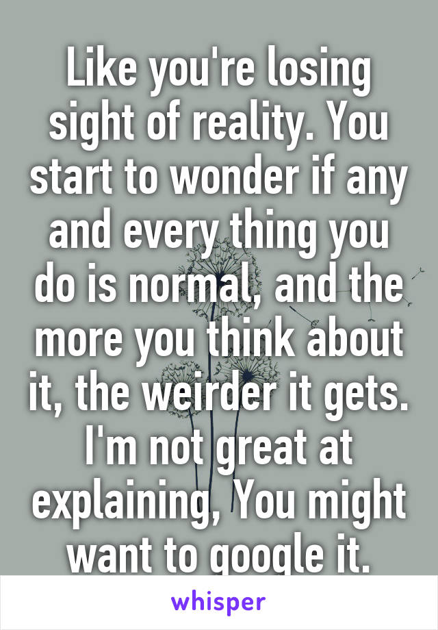 Like you're losing sight of reality. You start to wonder if any and every thing you do is normal, and the more you think about it, the weirder it gets. I'm not great at explaining, You might want to google it.