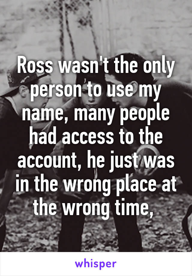 Ross wasn't the only person to use my name, many people had access to the account, he just was in the wrong place at the wrong time, 