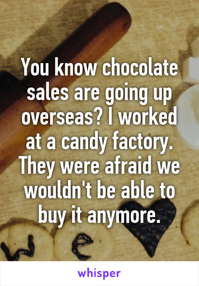 You know chocolate sales are going up overseas? I worked at a candy factory. They were afraid we wouldn't be able to buy it anymore.