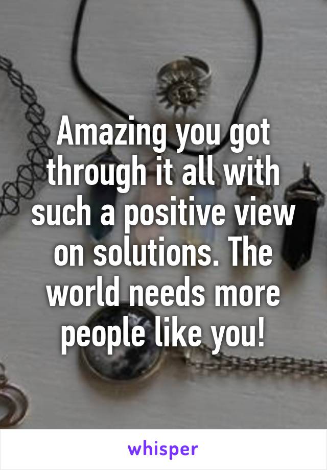 Amazing you got through it all with such a positive view on solutions. The world needs more people like you!