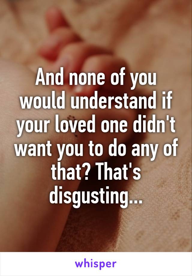 And none of you would understand if your loved one didn't want you to do any of that? That's disgusting...