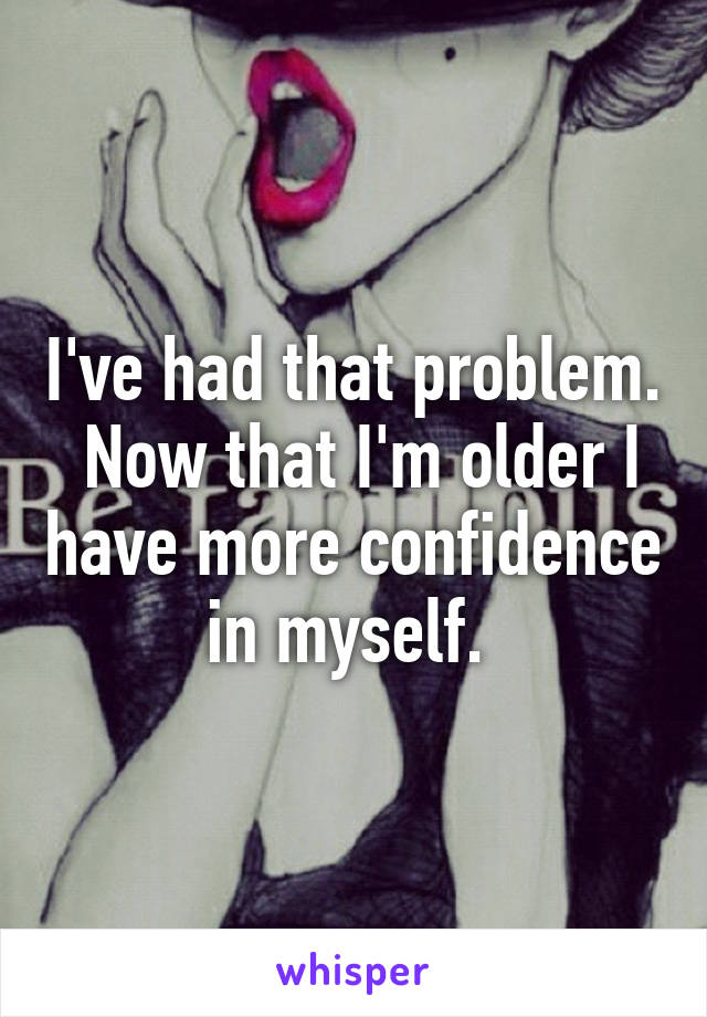 I've had that problem.  Now that I'm older I have more confidence in myself. 